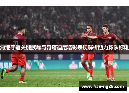 海港夺冠关键武磊与奇塔迪尼精彩表现解析助力球队称雄