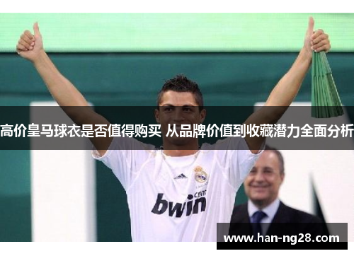 高价皇马球衣是否值得购买 从品牌价值到收藏潜力全面分析 高价皇马球衣是否值得购买 从品牌价值到收藏潜力全面分析