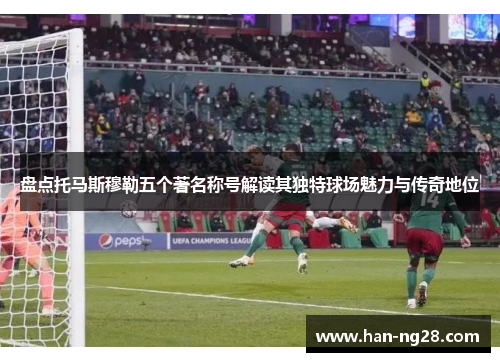 盘点托马斯穆勒五个著名称号解读其独特球场魅力与传奇地位 盘点托马斯穆勒五个著名称号解读其独特球场魅力与传奇地位