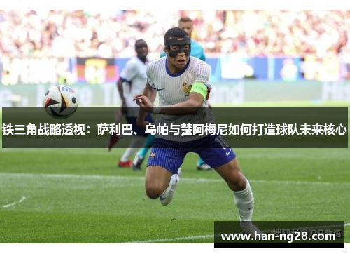 铁三角战略透视:萨利巴、乌帕与楚阿梅尼如何打造球队未来核心 铁三角战略透视:萨利巴、乌帕与楚阿梅尼如何打造球队未来核心