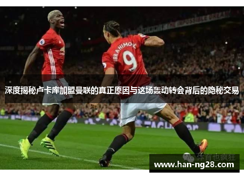 深度揭秘卢卡库加盟曼联的真正原因与这场轰动转会背后的隐秘交易