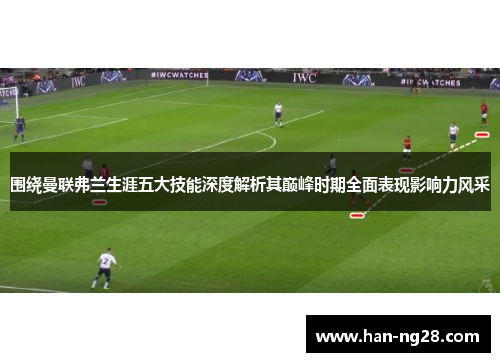围绕曼联弗兰生涯五大技能深度解析其巅峰时期全面表现影响力风采