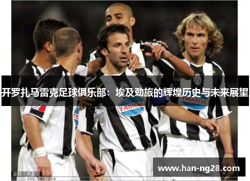 开罗扎马雷克足球俱乐部:埃及劲旅的辉煌历史与未来展望 开罗扎马雷克足球俱乐部:埃及劲旅的辉煌历史与未来展望