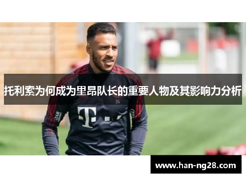 托利索为何成为里昂队长的重要人物及其影响力分析 托利索为何成为里昂队长的重要人物及其影响力分析