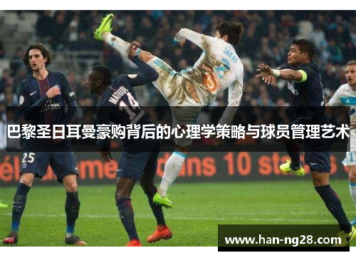 巴黎圣日耳曼豪购背后的心理学策略与球员管理艺术
