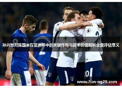 孙兴慜对阵国米在亚洲杯中的关键作用与战术价值解析全面评估意义 孙兴慜对阵国米在亚洲杯中的关键作用与战术价值解析全面评估意义