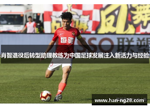 肖智退役后转型助理教练为中国足球发展注入新活力与经验 肖智退役后转型助理教练为中国足球发展注入新活力与经验